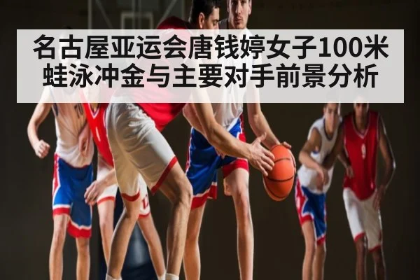 名古屋亚运会唐钱婷女子100米蛙泳冲金与主要对手前景分析 | kaiyun