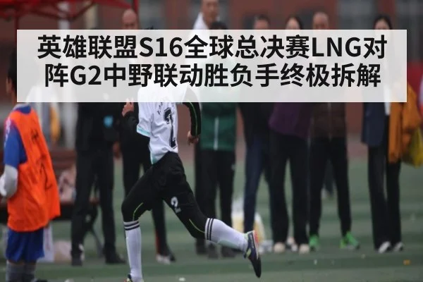 英雄联盟S16全球总决赛LNG对阵G2中野联动胜负手终极拆解 | kaiyun