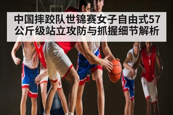 中国摔跤队世锦赛女子自由式57公斤级站立攻防与抓握细节解析