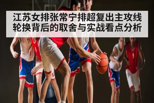 江苏女排张常宁排超复出主攻线轮换背后的取舍与实战看点分析